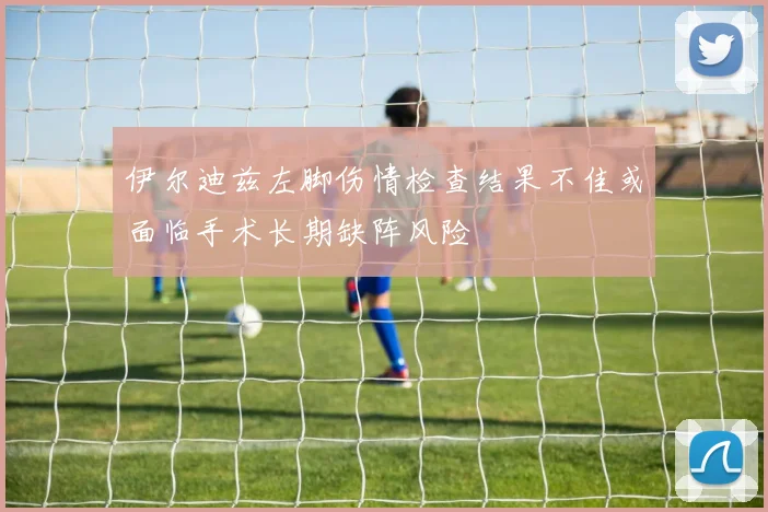 伊尔迪兹左脚伤情检查结果不佳或面临手术长期缺阵风险