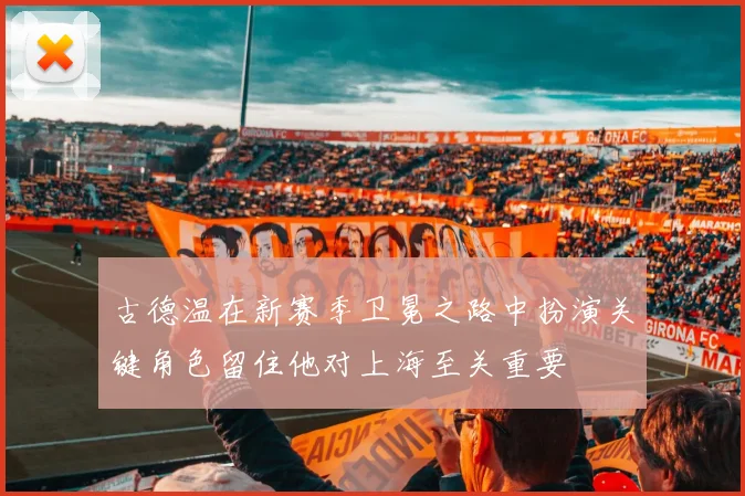 古德温在新赛季卫冕之路中扮演关键角色留住他对上海至关重要