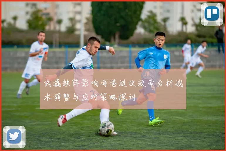 武磊缺阵影响海港进攻效率分析战术调整与应对策略探讨