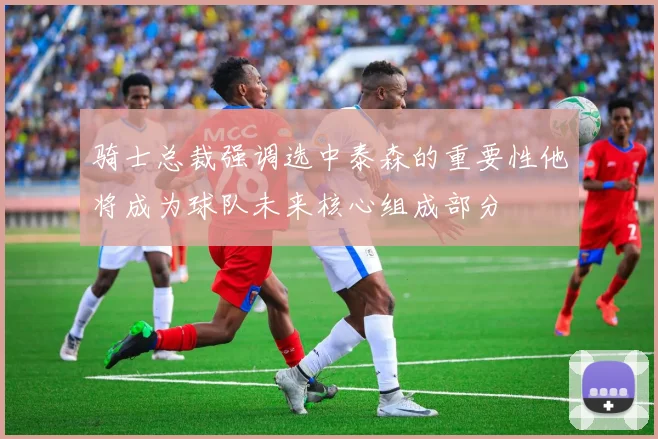 骑士总裁强调选中泰森的重要性他将成为球队未来核心组成部分