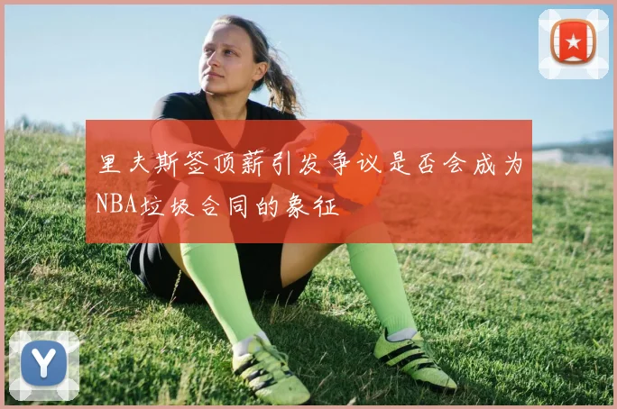 里夫斯签顶薪引发争议是否会成为NBA垃圾合同的象征