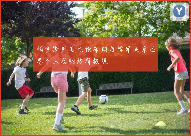 帕金斯直言杰伦布朗与绿军关系已尽个人忍耐终有极限