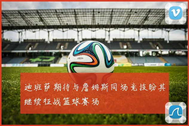 迪班萨期待与詹姆斯同场竞技盼其继续征战篮球赛场
