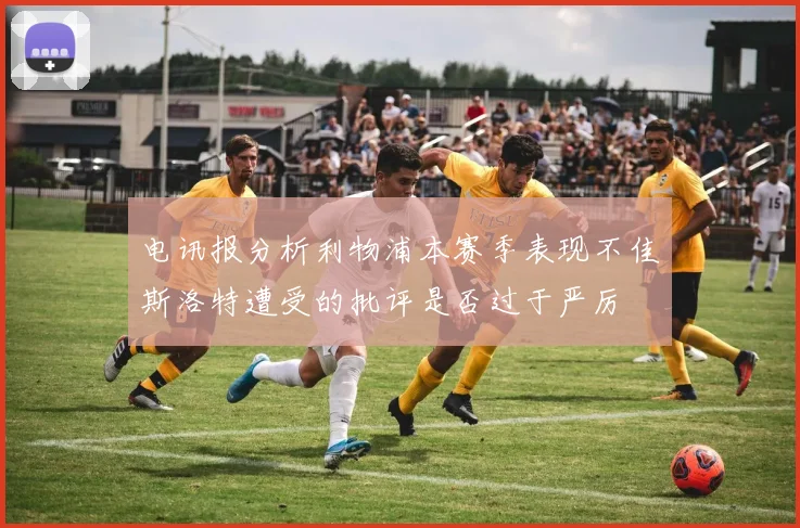 电讯报分析利物浦本赛季表现不佳斯洛特遭受的批评是否过于严厉