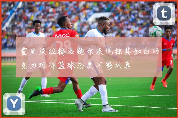 霍里谈拉梅洛鲍尔表现称其如白巧克力对待篮球态度不够认真