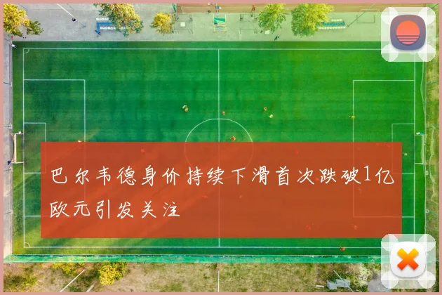 巴尔韦德身价持续下滑首次跌破1亿欧元引发关注