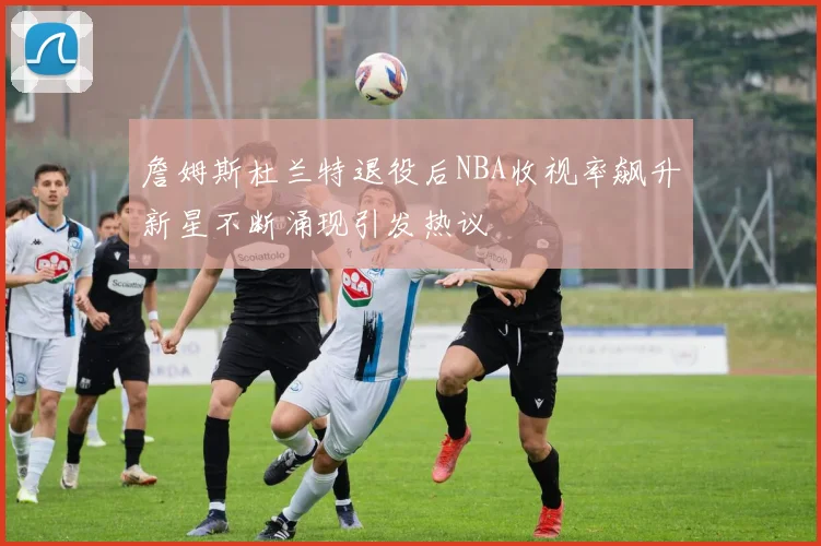 詹姆斯杜兰特退役后NBA收视率飙升新星不断涌现引发热议