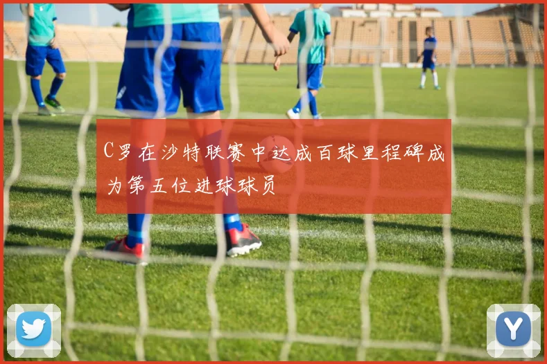 C罗在沙特联赛中达成百球里程碑成为第五位进球球员