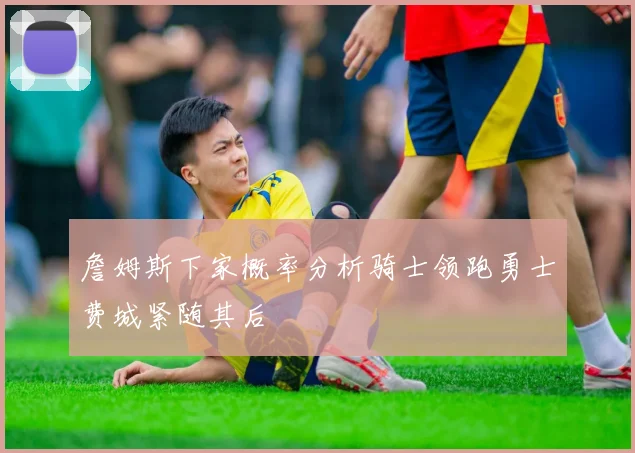 詹姆斯下家概率分析骑士领跑勇士费城紧随其后