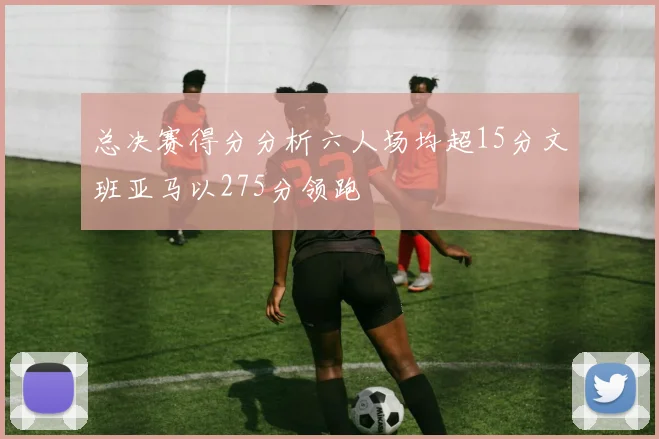 总决赛得分分析六人场均超15分文班亚马以275分领跑