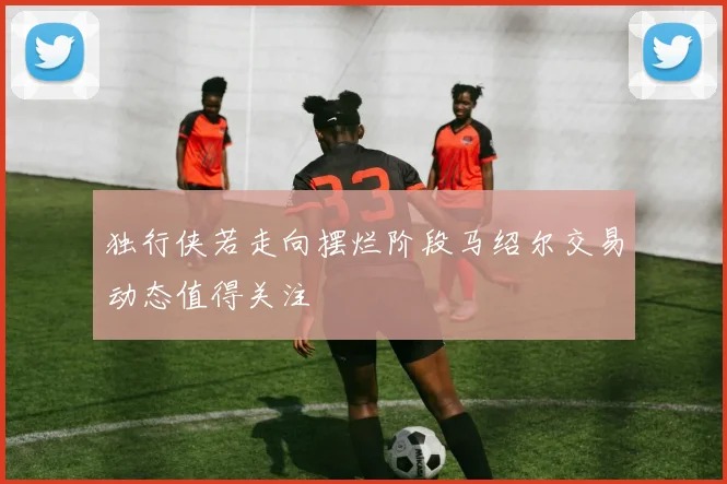独行侠若走向摆烂阶段马绍尔交易动态值得关注