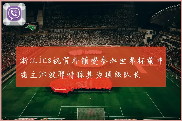 浙江ins祝贺朴镇燮参加世界杯前申花主帅波耶特称其为顶级队长