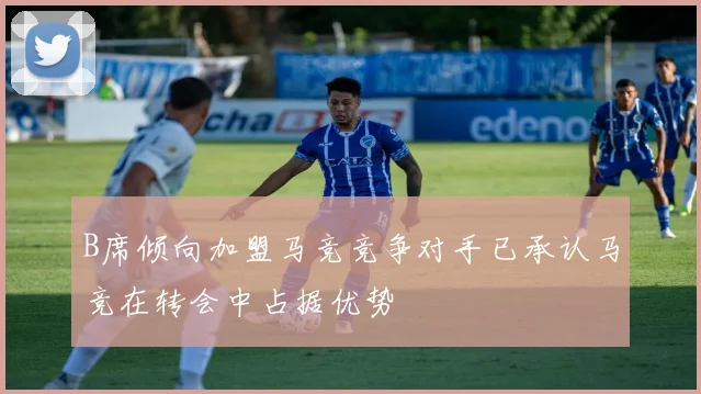 B席倾向加盟马竞竞争对手已承认马竞在转会中占据优势