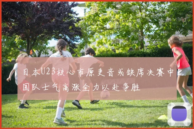 日本U23核心市原吏音或缺席决赛中国队士气高涨全力以赴争胜