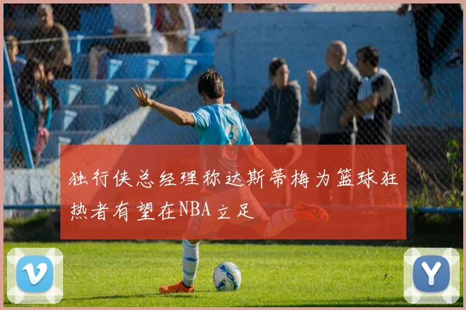 独行侠总经理称达斯蒂梅为篮球狂热者有望在NBA立足