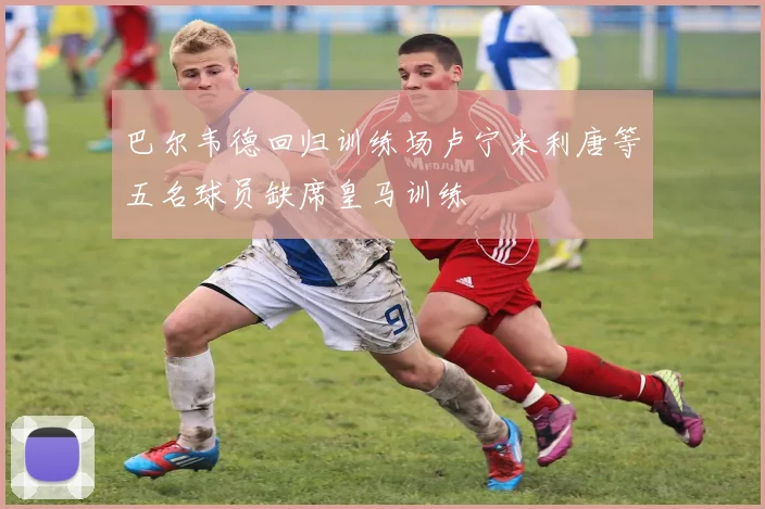 巴尔韦德回归训练场卢宁米利唐等五名球员缺席皇马训练