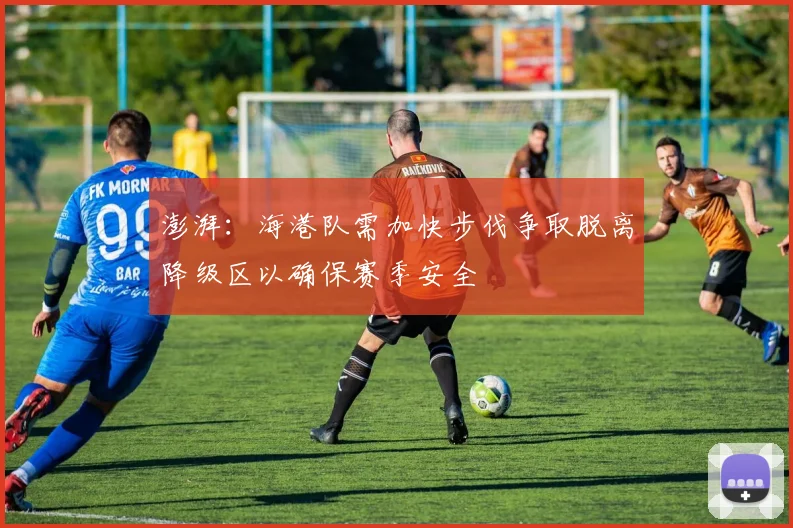 澎湃：海港队需加快步伐争取脱离降级区以确保赛季安全