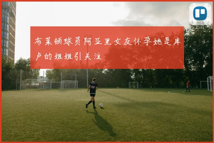 布莱顿球员阿亚里女友怀孕她是库卢的姐姐引关注
