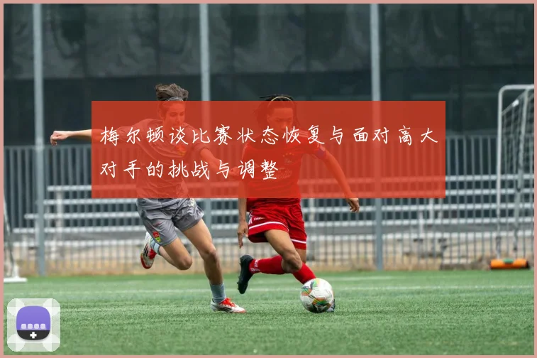 梅尔顿谈比赛状态恢复与面对高大对手的挑战与调整