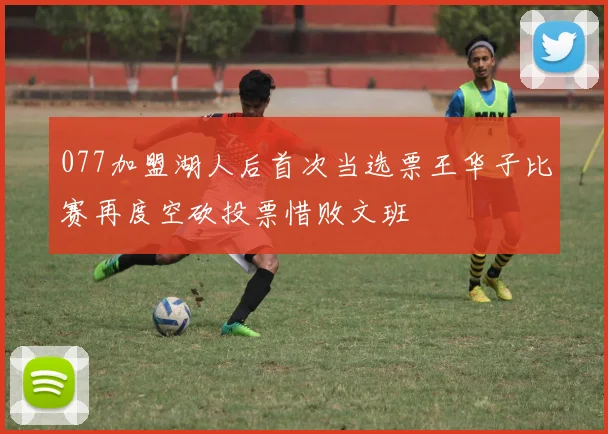 077加盟湖人后首次当选票王华子比赛再度空砍投票惜败文班