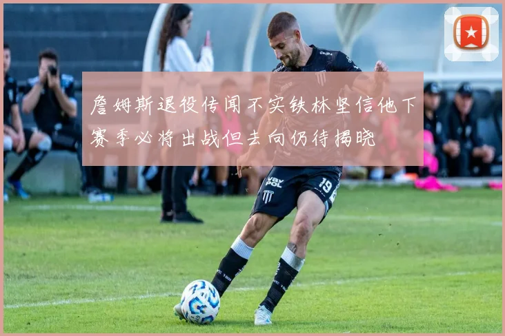 詹姆斯退役传闻不实铁林坚信他下赛季必将出战但去向仍待揭晓