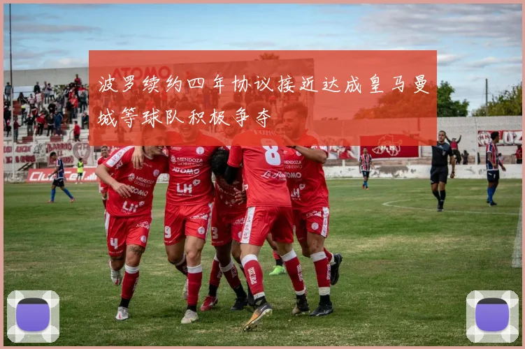 波罗续约四年协议接近达成皇马曼城等球队积极争夺