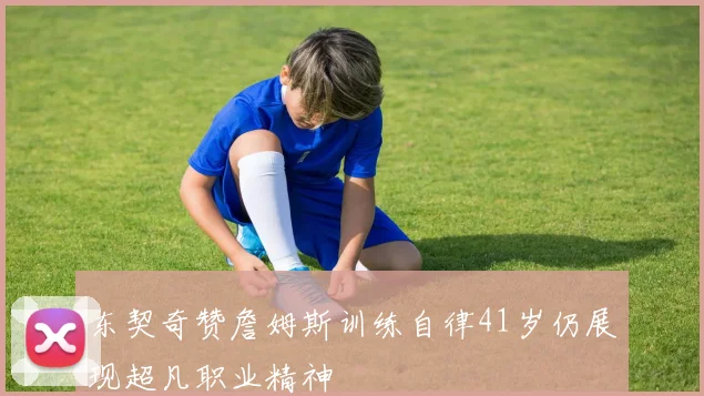 东契奇赞詹姆斯训练自律41岁仍展现超凡职业精神
