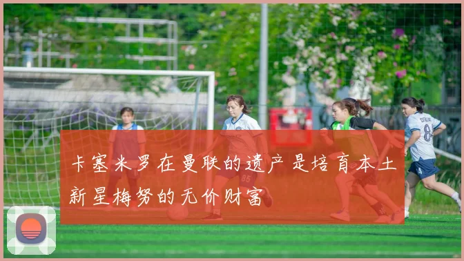 卡塞米罗在曼联的遗产是培育本土新星梅努的无价财富