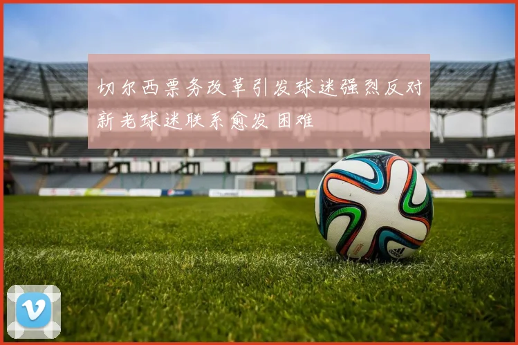 切尔西票务改革引发球迷强烈反对新老球迷联系愈发困难
