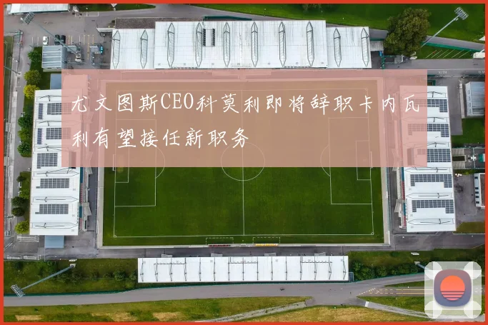 尤文图斯CEO科莫利即将辞职卡内瓦利有望接任新职务