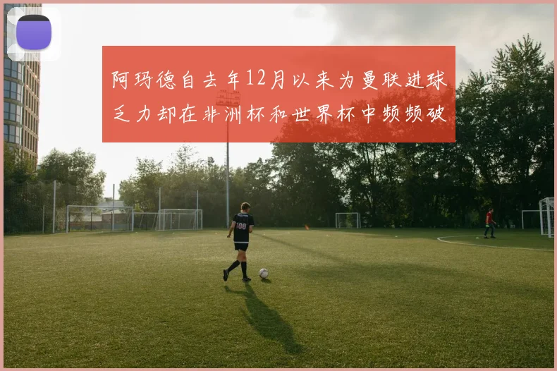 阿玛德自去年12月以来为曼联进球乏力却在非洲杯和世界杯中频频破门