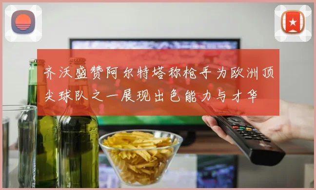 齐沃盛赞阿尔特塔称枪手为欧洲顶尖球队之一展现出色能力与才华