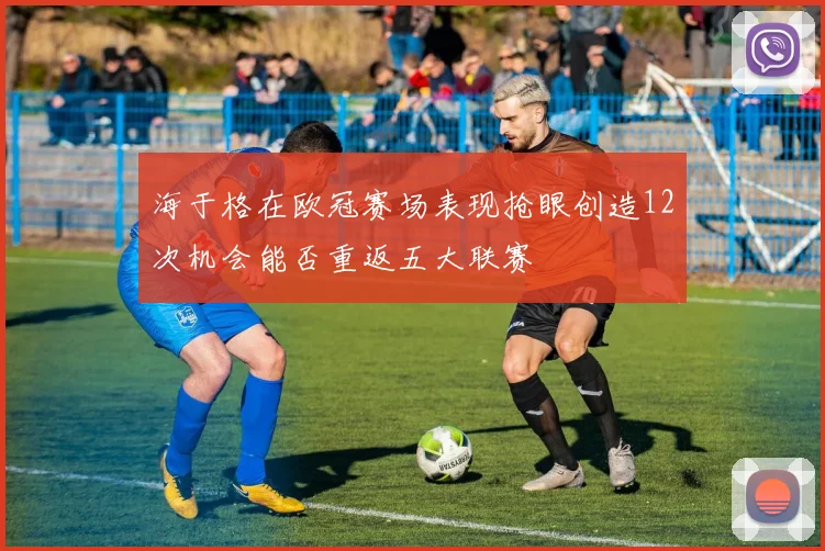 海于格在欧冠赛场表现抢眼创造12次机会能否重返五大联赛